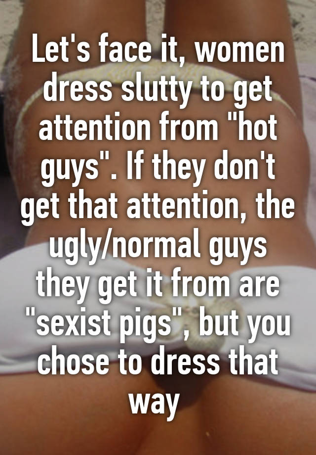 Let's face it, women dress slutty to get attention from "hot guys". If they don't get that attention, the ugly/normal guys they get it from are "sexist pigs", but you chose to dress that way 