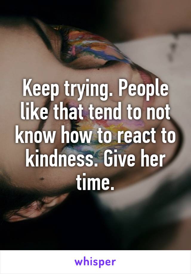 Keep trying. People like that tend to not know how to react to kindness. Give her time.