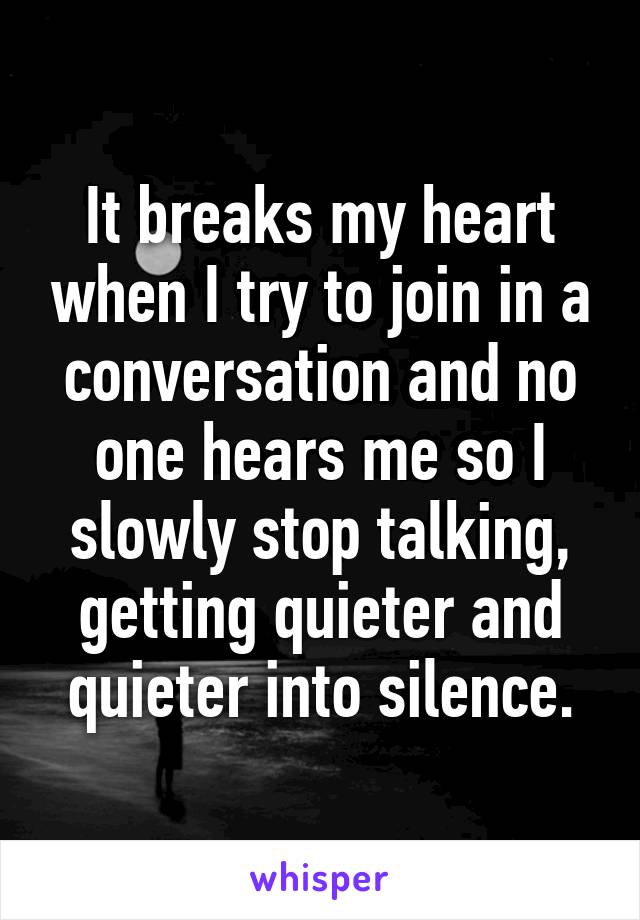It breaks my heart when I try to join in a conversation and no one hears me so I slowly stop talking, getting quieter and quieter into silence.