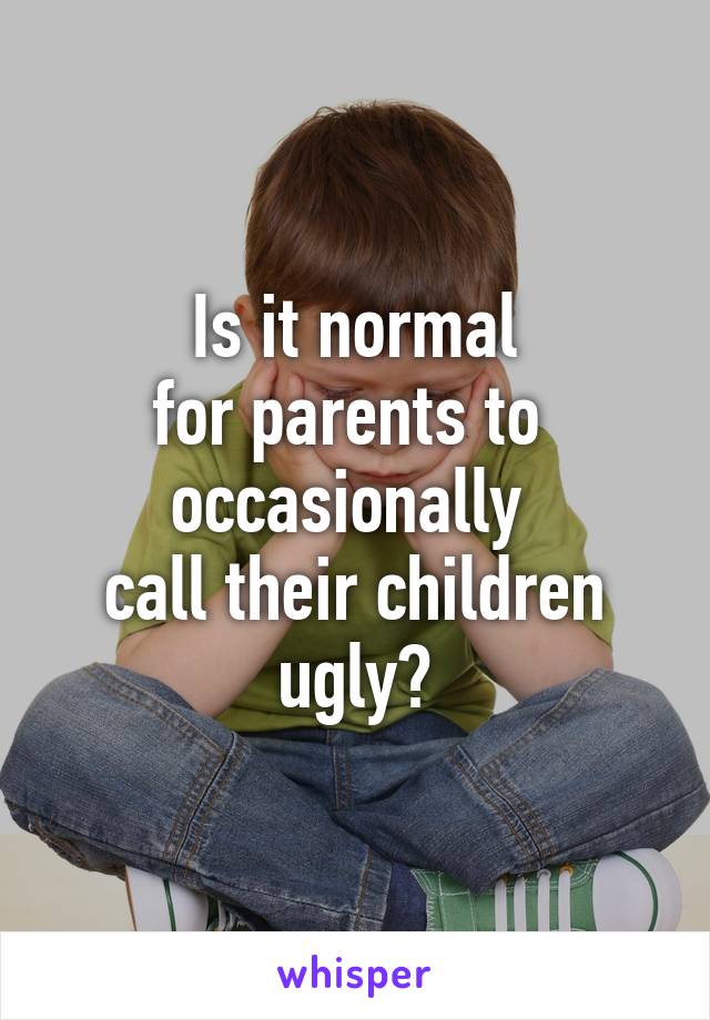 Is it normal
for parents to 
occasionally 
call their children ugly?