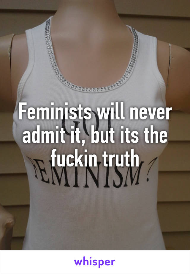 Feminists will never admit it, but its the fuckin truth