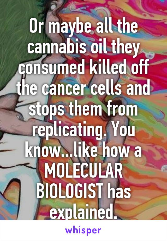 Or maybe all the cannabis oil they consumed killed off the cancer cells and stops them from replicating. You know...like how a MOLECULAR BIOLOGIST has explained.