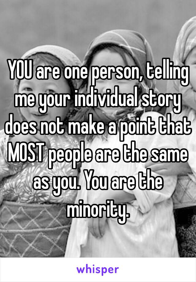 YOU are one person, telling me your individual story does not make a point that MOST people are the same as you. You are the minority.