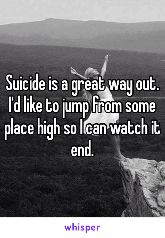 Suicide is a great way out. I'd like to jump from some place high so I can watch it end. 