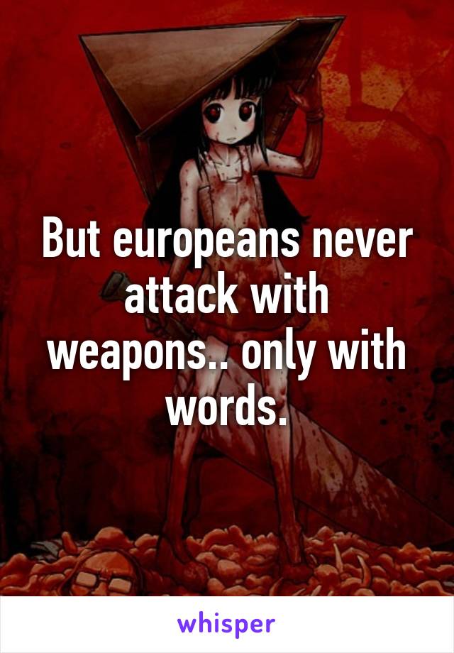 But europeans never attack with weapons.. only with words.