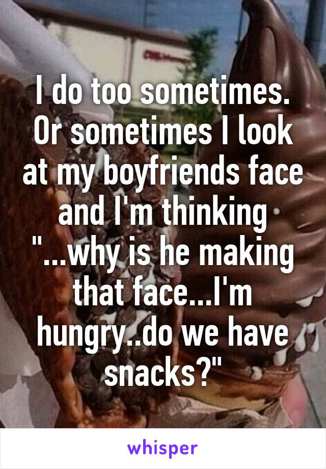 I do too sometimes. Or sometimes I look at my boyfriends face and I'm thinking "...why is he making that face...I'm hungry..do we have snacks?"