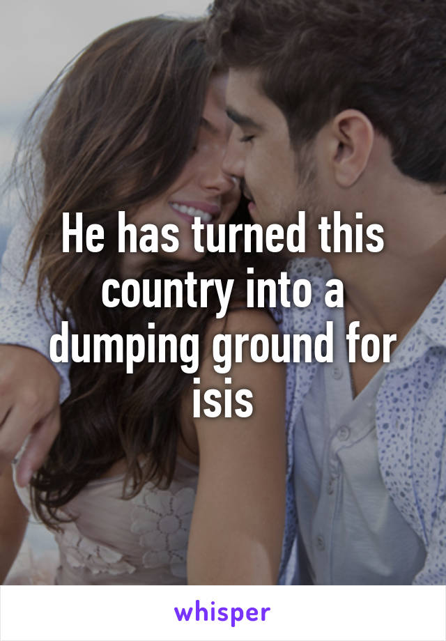 He has turned this country into a dumping ground for isis