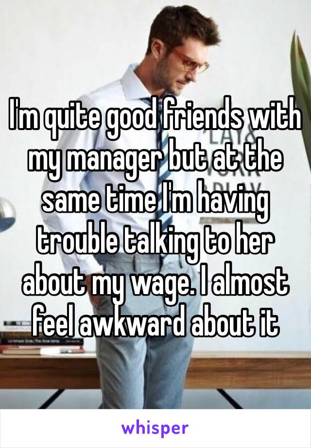 I'm quite good friends with my manager but at the same time I'm having trouble talking to her about my wage. I almost feel awkward about it