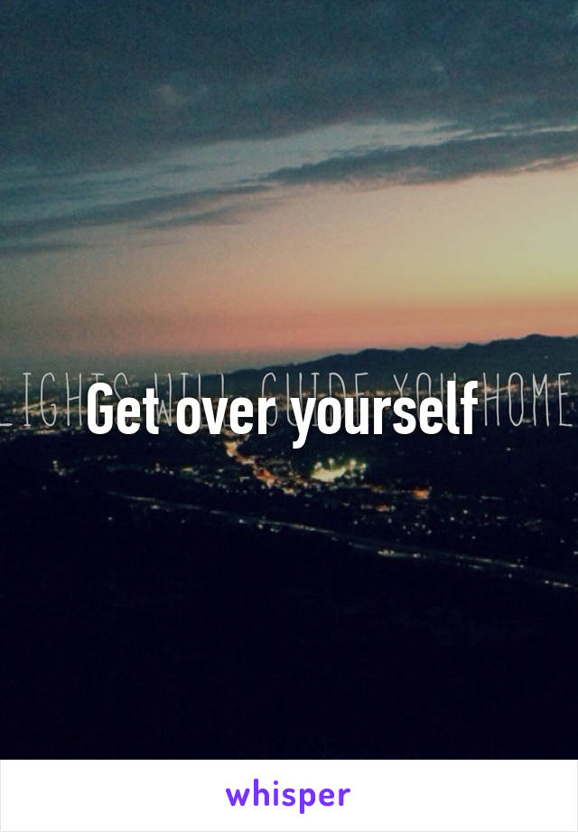 Get over yourself 