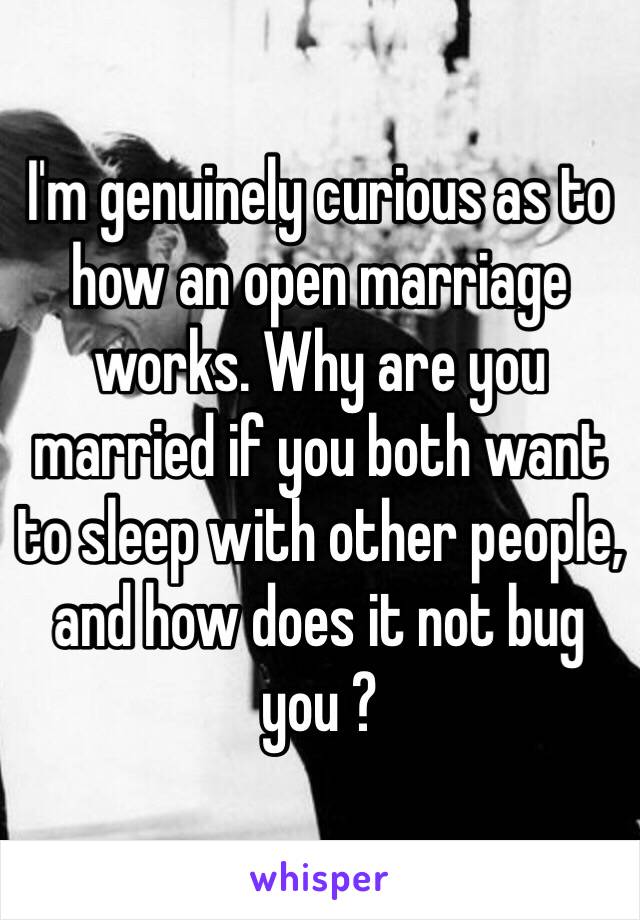 I'm genuinely curious as to how an open marriage works. Why are you married if you both want to sleep with other people, and how does it not bug you ?