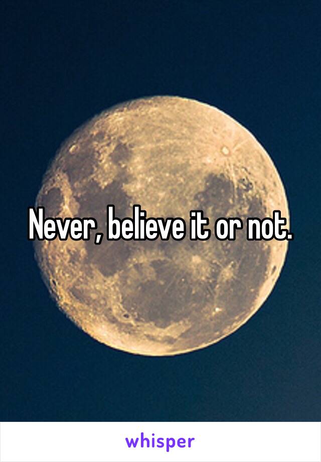 Never, believe it or not.