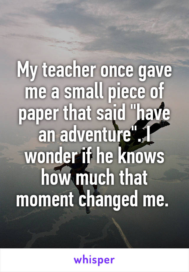 My teacher once gave me a small piece of paper that said "have an adventure". I wonder if he knows how much that moment changed me. 