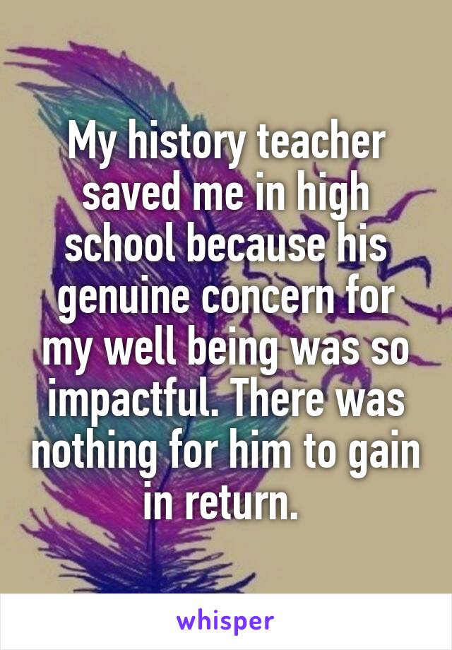 My history teacher saved me in high school because his genuine concern for my well being was so impactful. There was nothing for him to gain in return. 