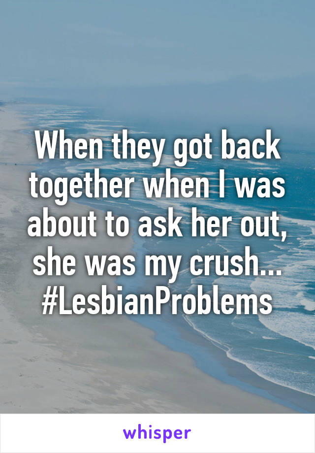 When they got back together when I was about to ask her out, she was my crush...
#LesbianProblems