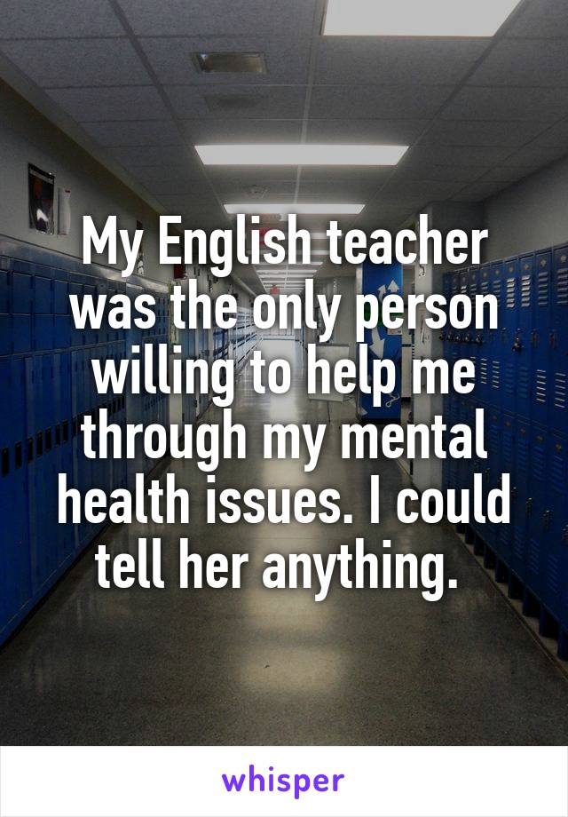 My English teacher was the only person willing to help me through my mental health issues. I could tell her anything. 