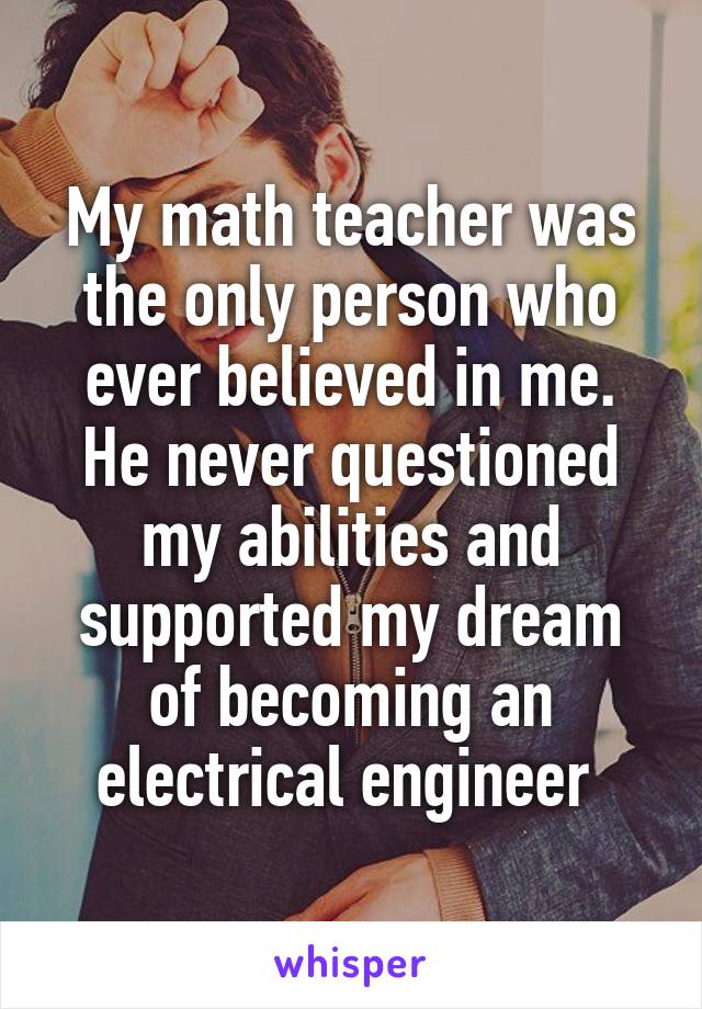 My math teacher was the only person who ever believed in me. He never questioned my abilities and supported my dream of becoming an electrical engineer 