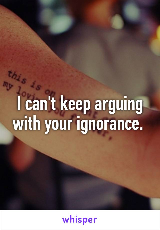 I can't keep arguing with your ignorance. 