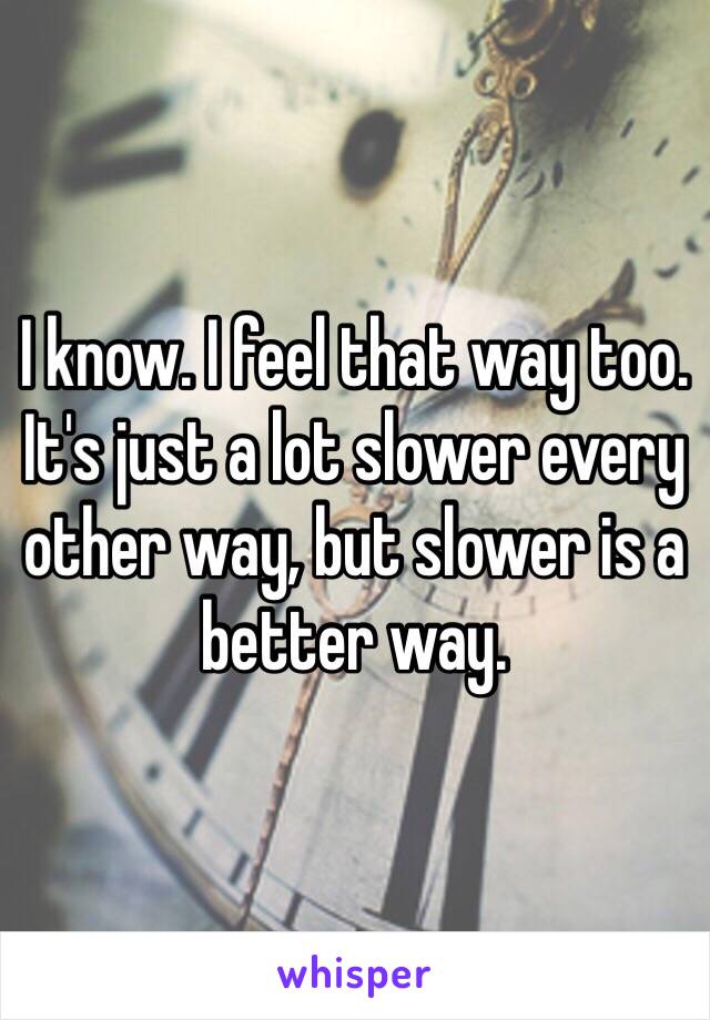 I know. I feel that way too. It's just a lot slower every other way, but slower is a better way. 