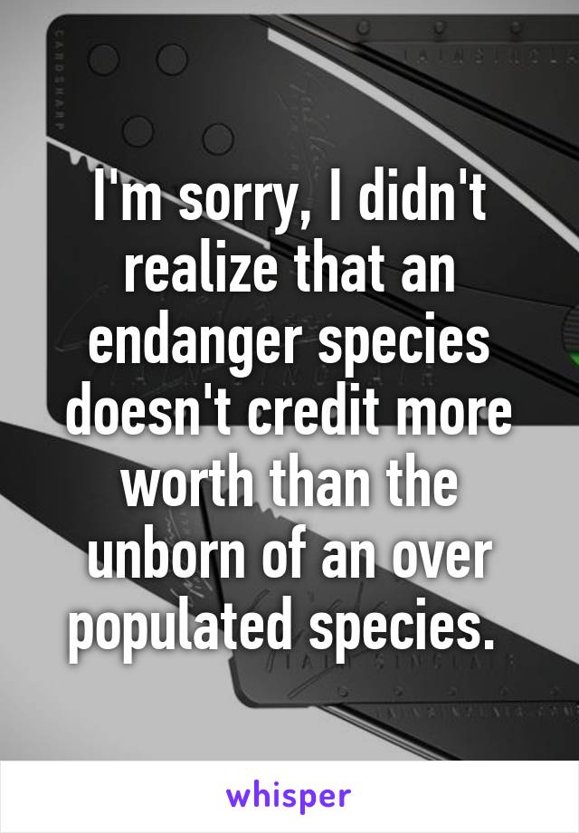 I'm sorry, I didn't realize that an endanger species doesn't credit more worth than the unborn of an over populated species. 