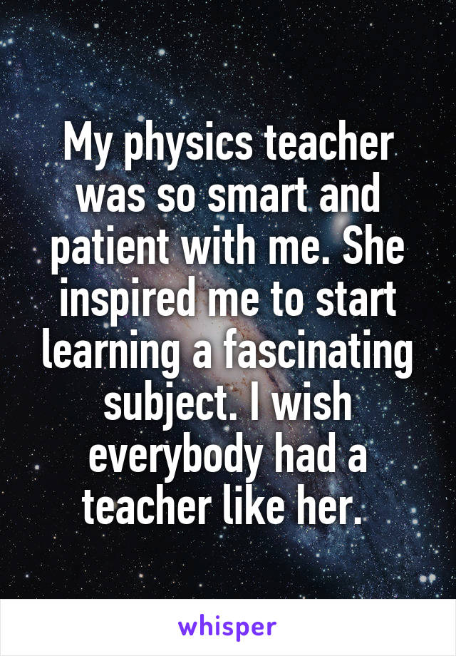 My physics teacher was so smart and patient with me. She inspired me to start learning a fascinating subject. I wish everybody had a teacher like her. 