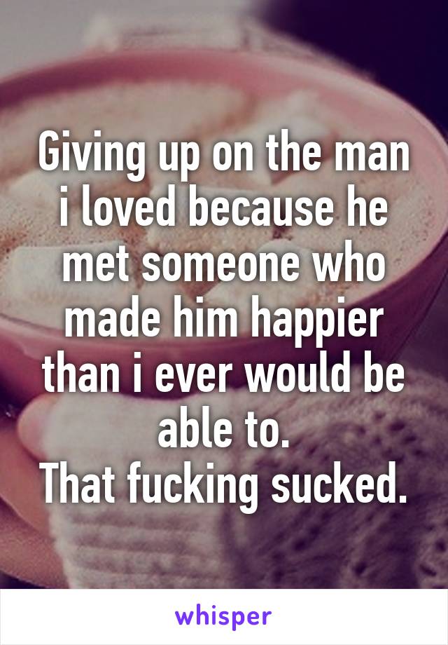 Giving up on the man i loved because he met someone who made him happier than i ever would be able to.
That fucking sucked.