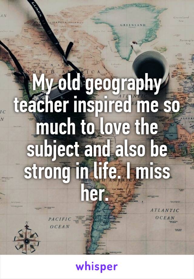 My old geography teacher inspired me so much to love the subject and also be strong in life. I miss her. 