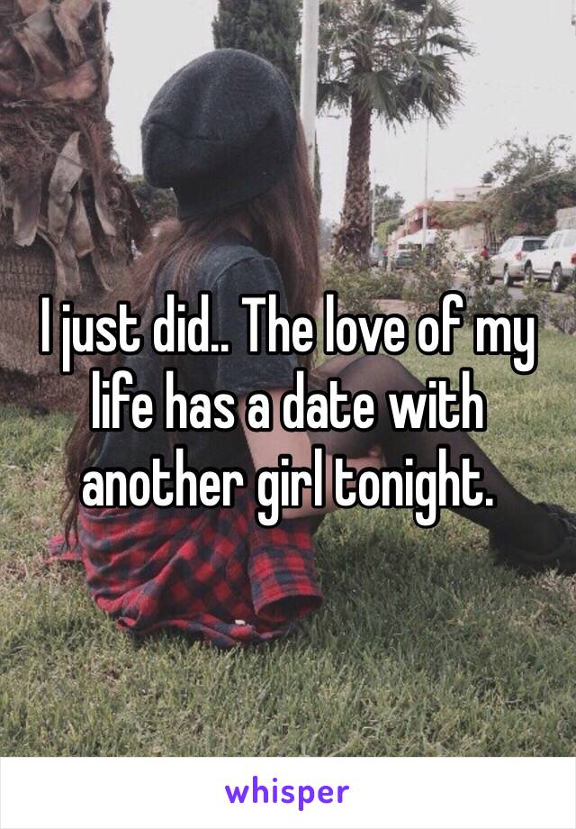 I just did.. The love of my life has a date with another girl tonight. 