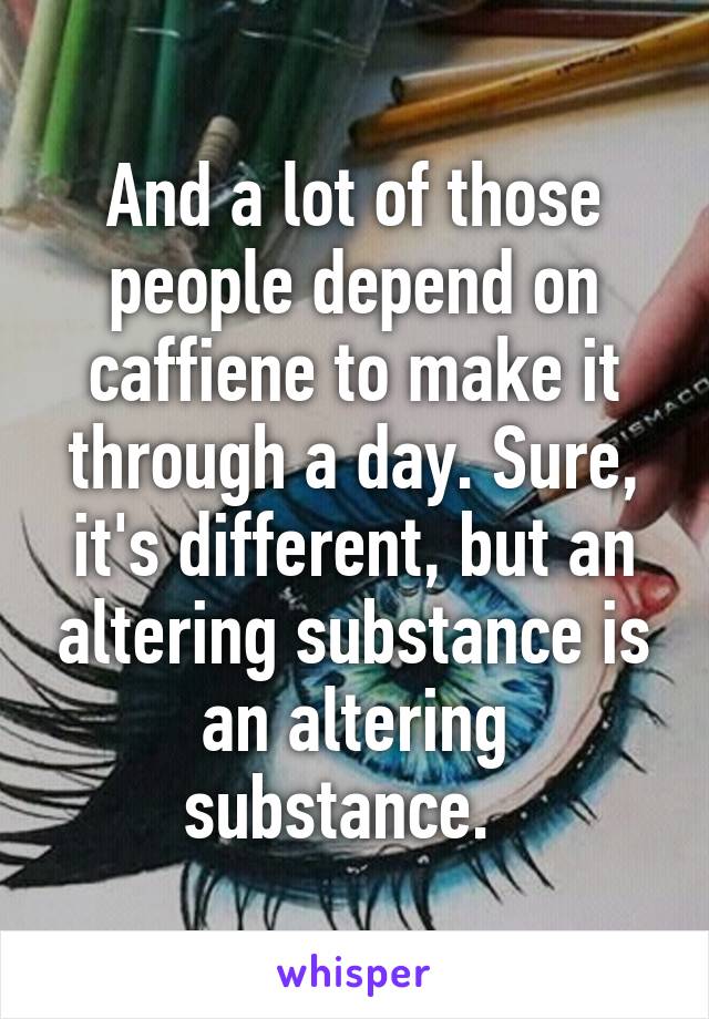 And a lot of those people depend on caffiene to make it through a day. Sure, it's different, but an altering substance is an altering substance.  