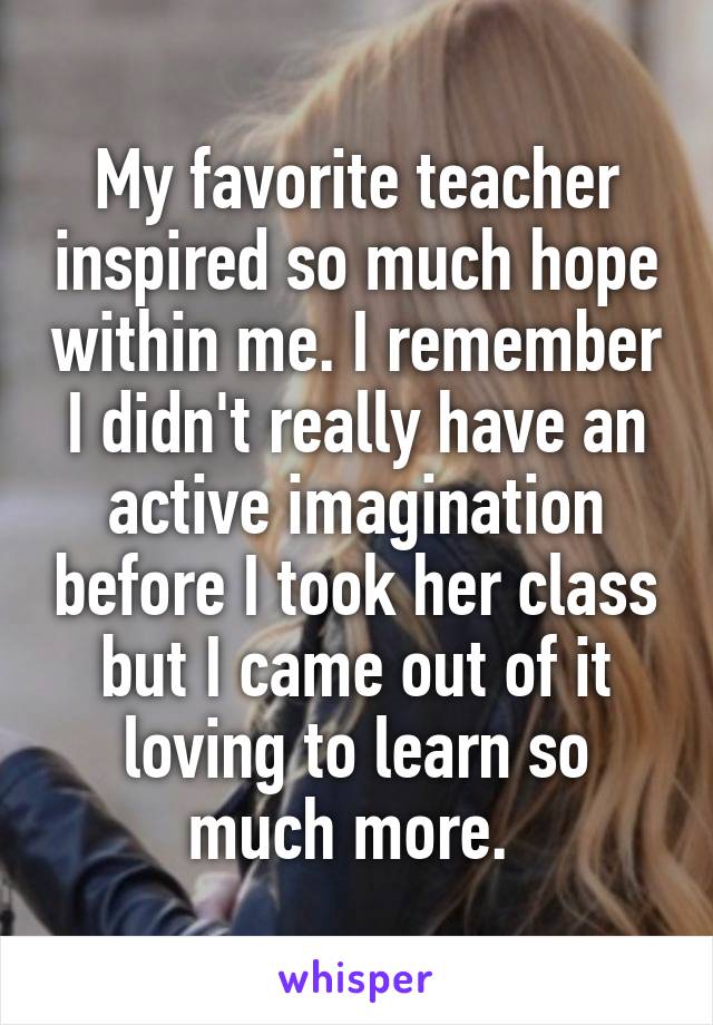 My favorite teacher inspired so much hope within me. I remember I didn't really have an active imagination before I took her class but I came out of it loving to learn so much more. 