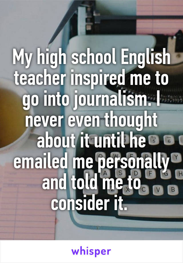 My high school English teacher inspired me to go into journalism. I never even thought about it until he emailed me personally and told me to consider it. 