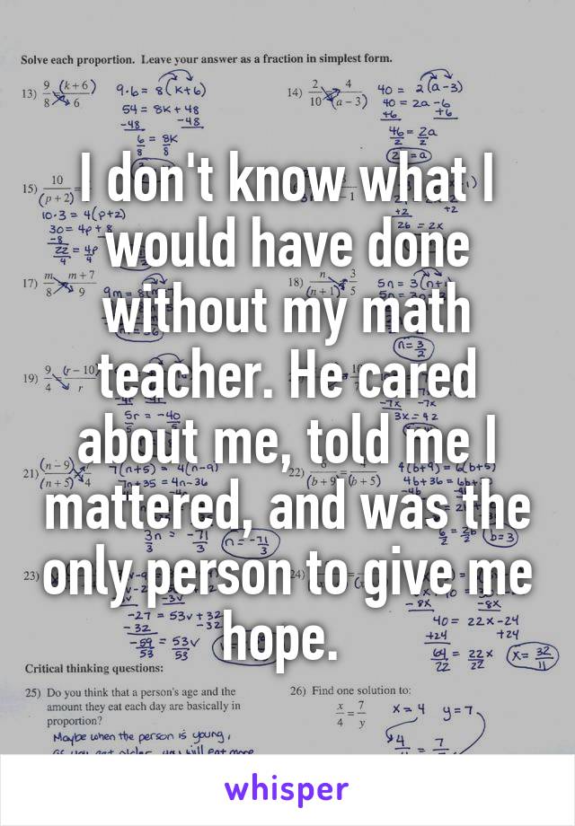 I don't know what I would have done without my math teacher. He cared about me, told me I mattered, and was the only person to give me hope. 