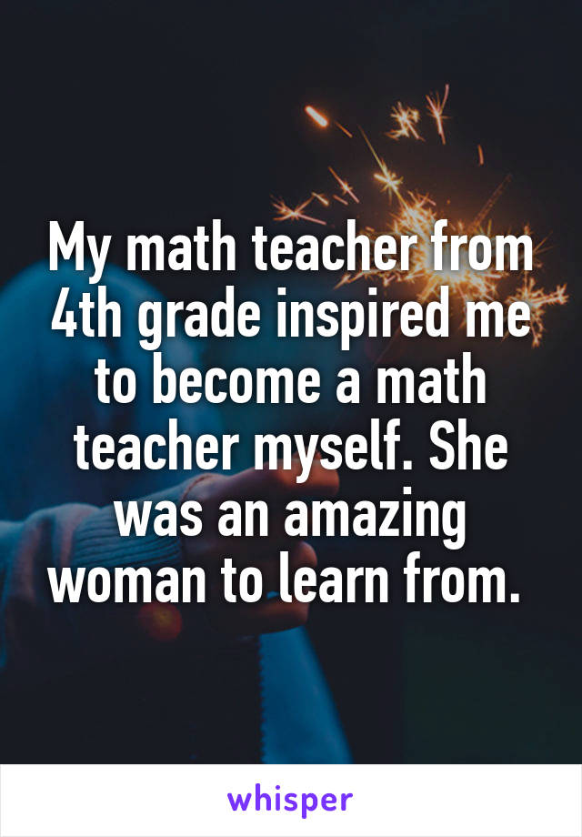 My math teacher from 4th grade inspired me to become a math teacher myself. She was an amazing woman to learn from. 