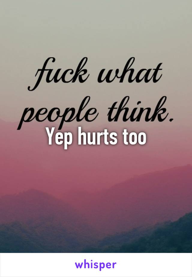 Yep hurts too