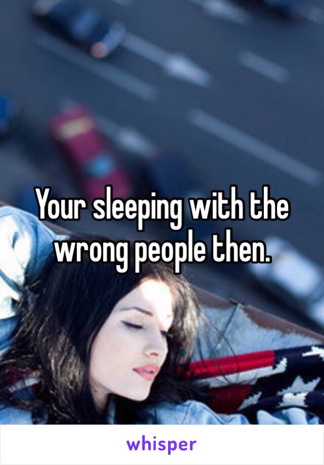 Your sleeping with the wrong people then. 