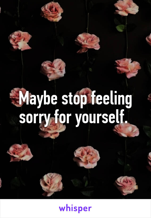 Maybe stop feeling sorry for yourself. 