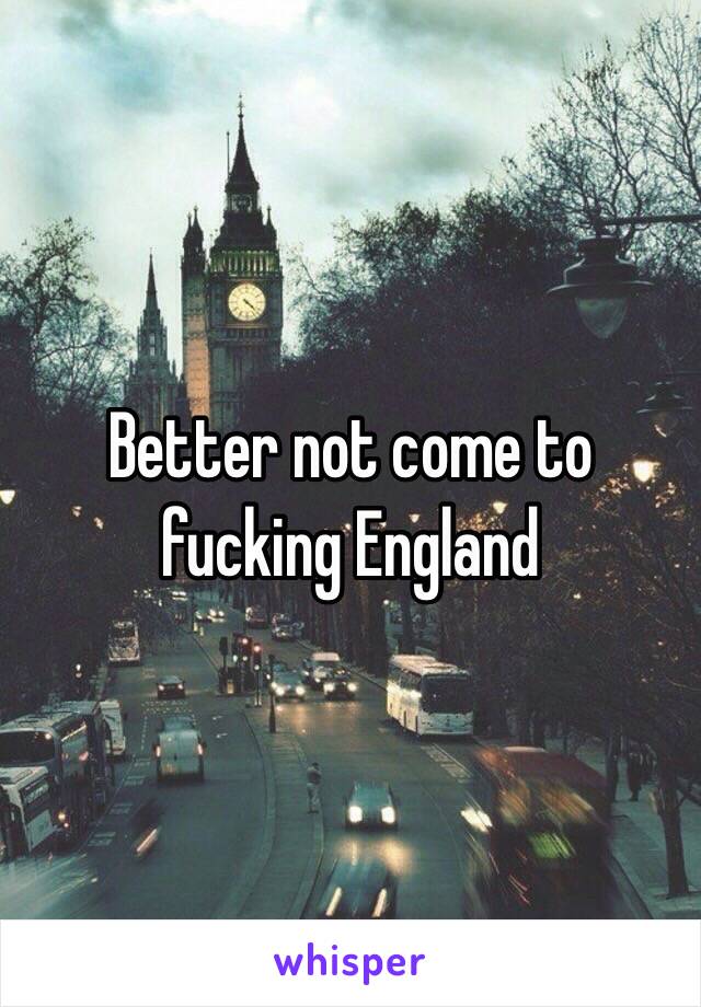 Better not come to fucking England 