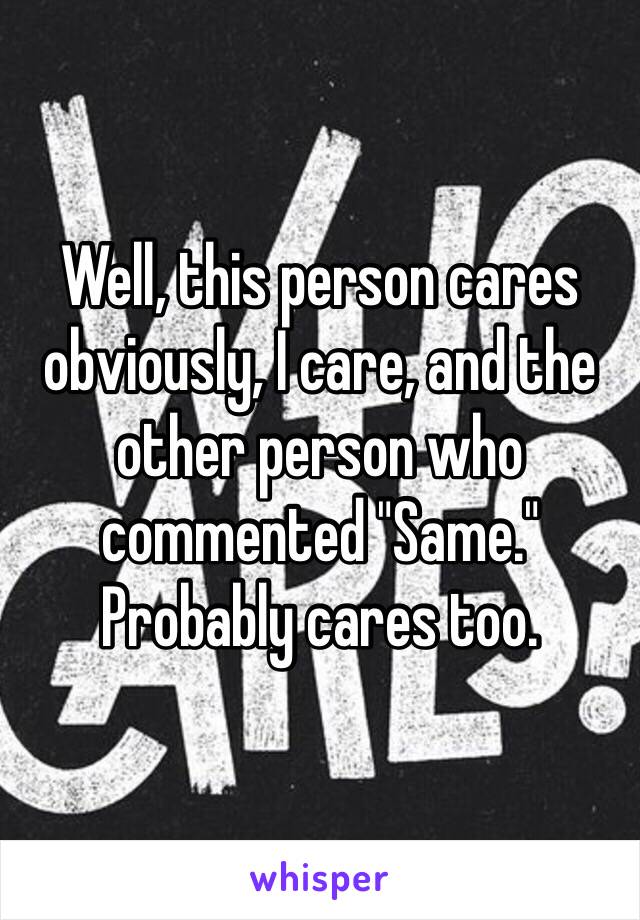 Well, this person cares obviously, I care, and the other person who commented "Same." Probably cares too.