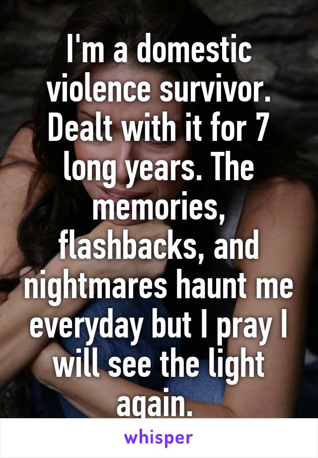 I'm a domestic violence survivor. Dealt with it for 7 long years. The memories, flashbacks, and nightmares haunt me everyday but I pray I will see the light again. 