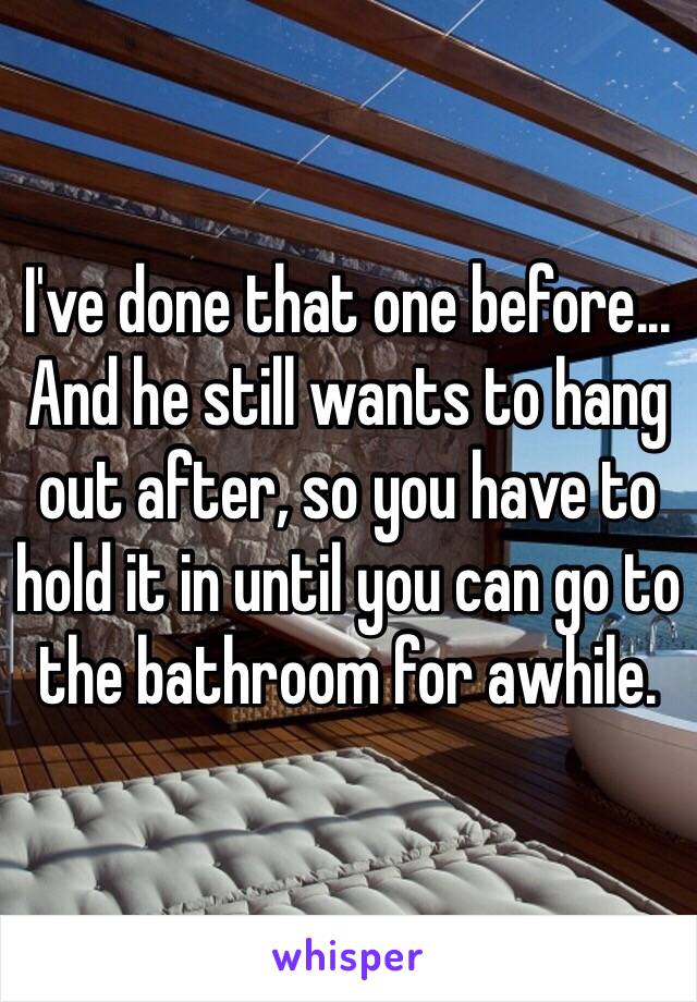 I've done that one before... And he still wants to hang out after, so you have to hold it in until you can go to the bathroom for awhile.