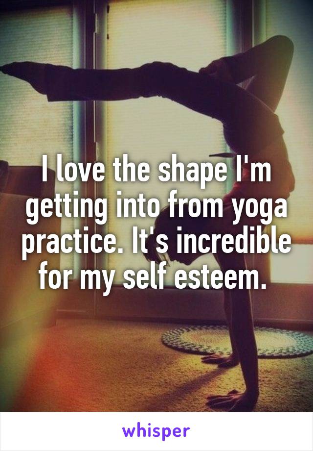 I love the shape I'm getting into from yoga practice. It's incredible for my self esteem. 