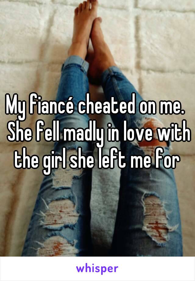 My fiancé cheated on me.  She fell madly in love with the girl she left me for 