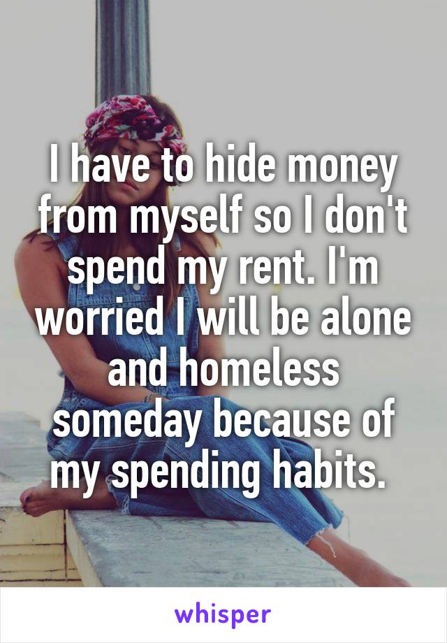 I have to hide money from myself so I don't spend my rent. I'm worried I will be alone and homeless someday because of my spending habits. 
