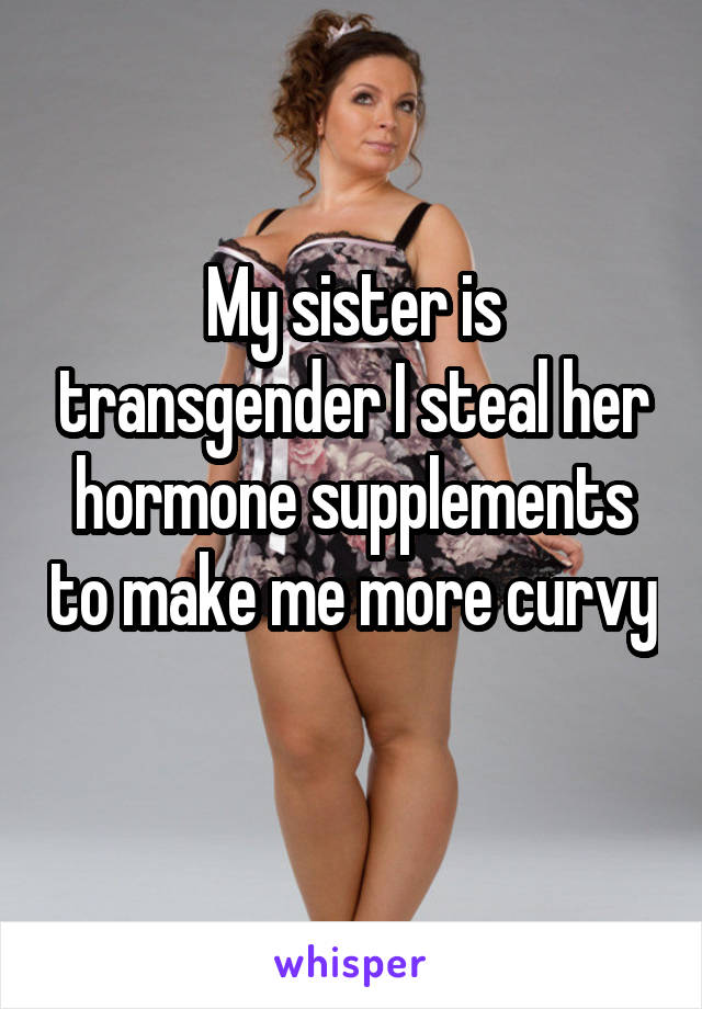 My sister is transgender I steal her hormone supplements to make me more curvy 