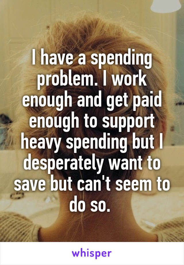 I have a spending problem. I work enough and get paid enough to support heavy spending but I desperately want to save but can't seem to do so. 