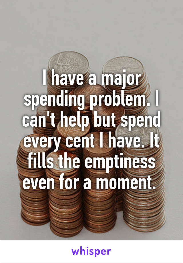 I have a major spending problem. I can't help but spend every cent I have. It fills the emptiness even for a moment. 