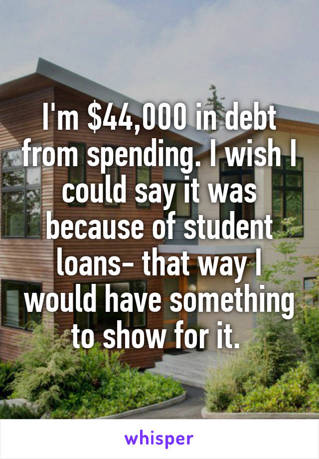 I'm $44,000 in debt from spending. I wish I could say it was because of student loans- that way I would have something to show for it. 