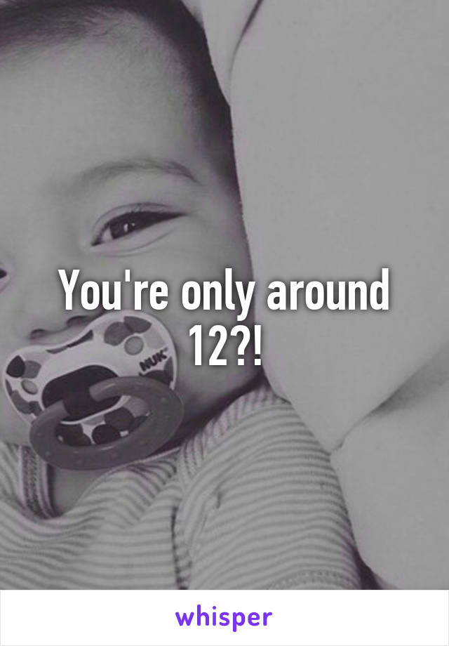 You're only around 12?!