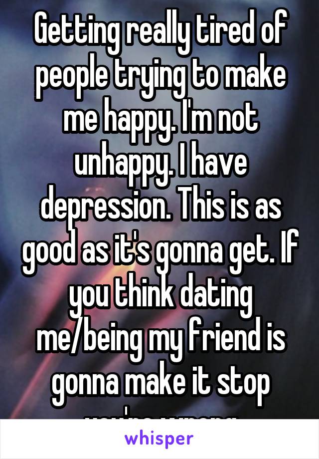 Getting really tired of people trying to make me happy. I'm not unhappy. I have depression. This is as good as it's gonna get. If you think dating me/being my friend is gonna make it stop you're wrong