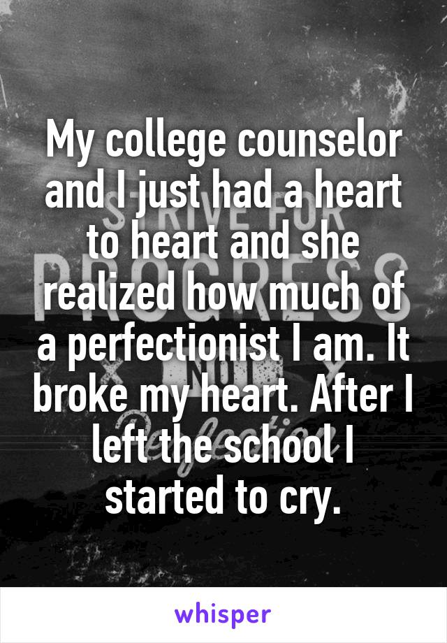 My college counselor and I just had a heart to heart and she realized how much of a perfectionist I am. It broke my heart. After I left the school I started to cry.