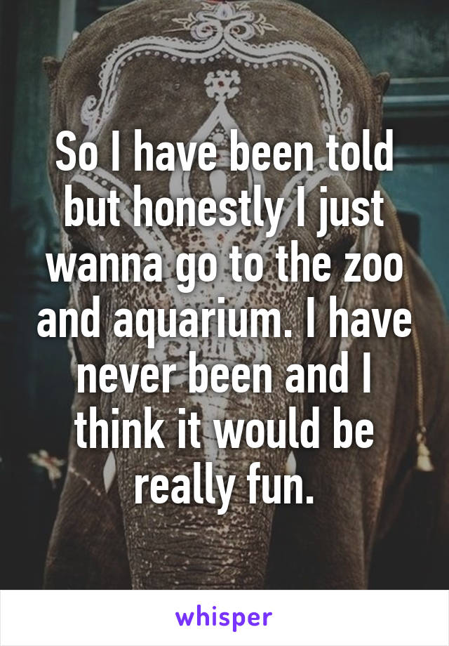 So I have been told but honestly I just wanna go to the zoo and aquarium. I have never been and I think it would be really fun.